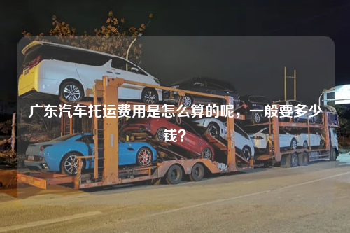 广东汽车托运费用是怎么算的呢，一般要多少钱？