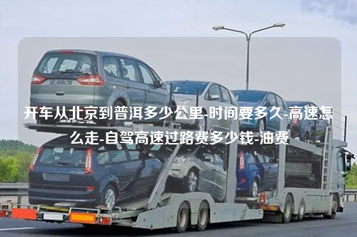 开车从北京到普洱多少公里-时间要多久-高速怎么走-自驾高速过路费多少钱-油费